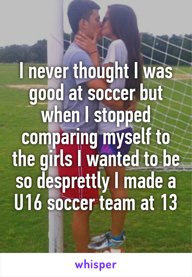 I never thought I was good at soccer but when I stopped comparing myself to the girls I wanted to be so desprettly I made a U16 soccer team at 13