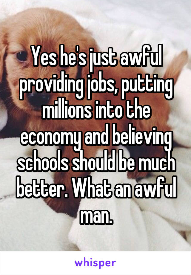 Yes he's just awful providing jobs, putting millions into the economy and believing schools should be much better. What an awful man.