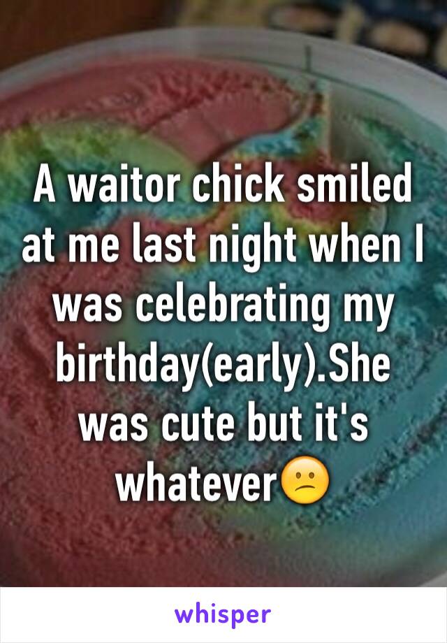 A waitor chick smiled at me last night when I was celebrating my birthday(early).She was cute but it's whatever😕