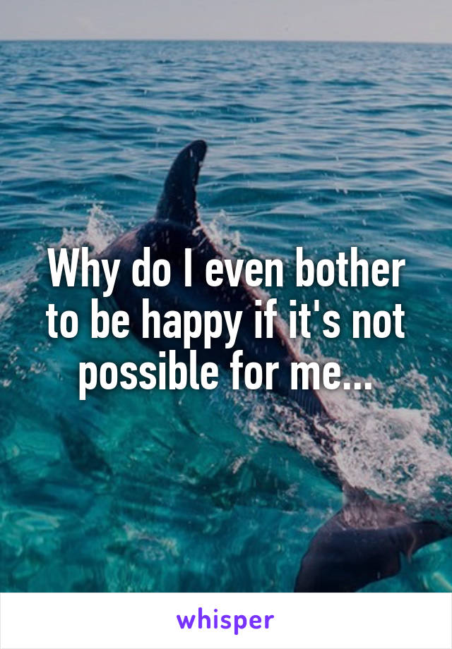 Why do I even bother to be happy if it's not possible for me...