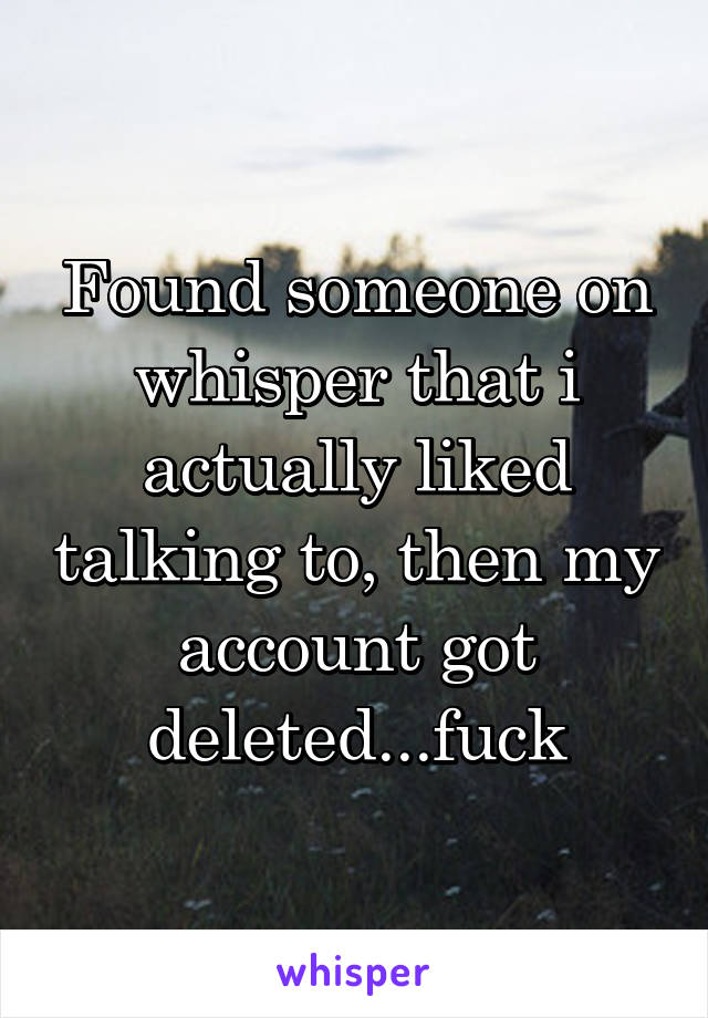 Found someone on whisper that i actually liked talking to, then my account got deleted...fuck