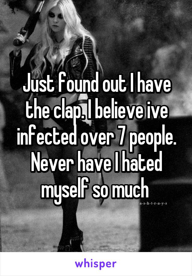 Just found out I have the clap. I believe ive infected over 7 people. Never have I hated myself so much 