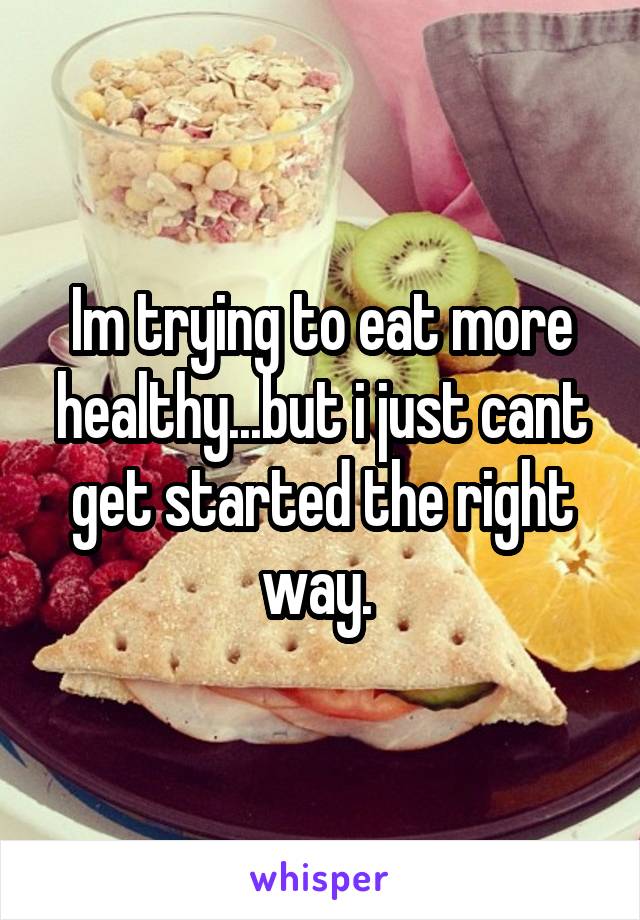 Im trying to eat more healthy...but i just cant get started the right way. 