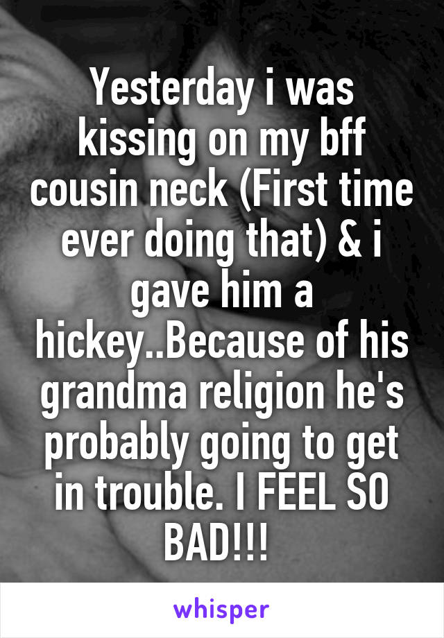 Yesterday i was kissing on my bff cousin neck (First time ever doing that) & i gave him a hickey..Because of his grandma religion he's probably going to get in trouble. I FEEL SO BAD!!! 