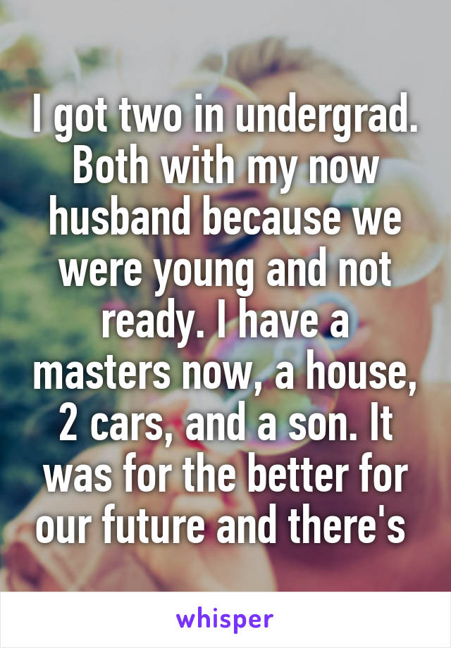 I got two in undergrad. Both with my now husband because we were young and not ready. I have a masters now, a house, 2 cars, and a son. It was for the better for our future and there's 