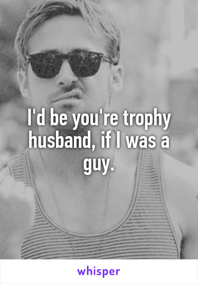 I'd be you're trophy husband, if I was a guy.