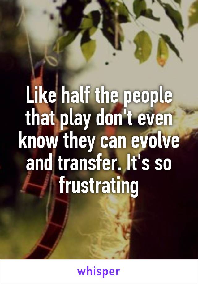 Like half the people that play don't even know they can evolve and transfer. It's so frustrating