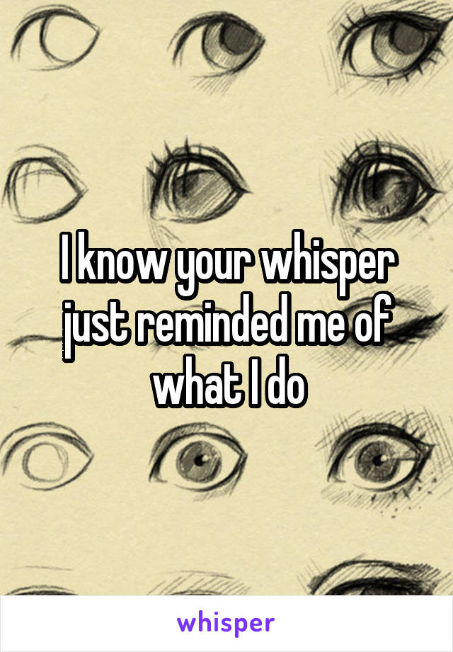 I know your whisper just reminded me of what I do