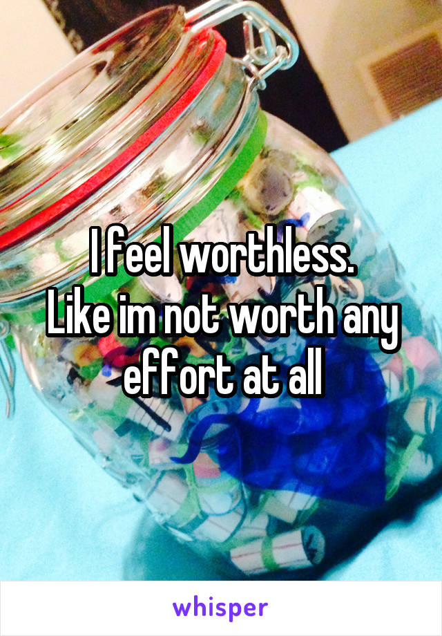 I feel worthless.
Like im not worth any effort at all