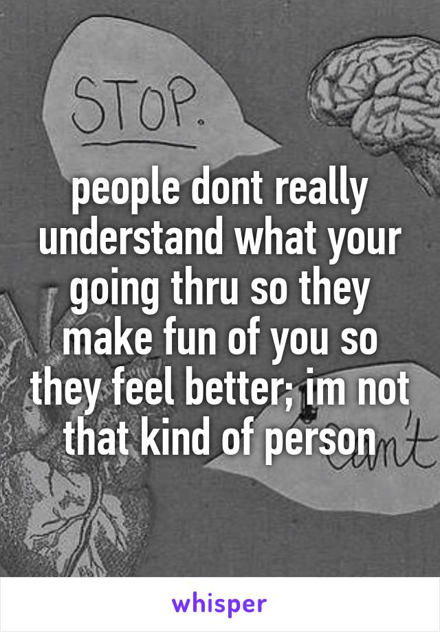 people dont really understand what your going thru so they make fun of you so they feel better; im not that kind of person