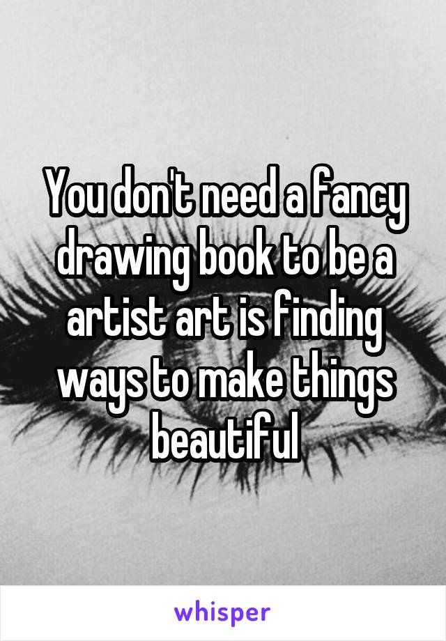 You don't need a fancy drawing book to be a artist art is finding ways to make things beautiful