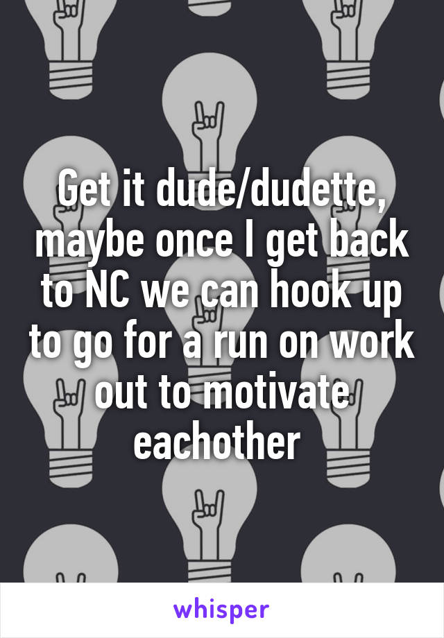 Get it dude/dudette, maybe once I get back to NC we can hook up to go for a run on work out to motivate eachother 