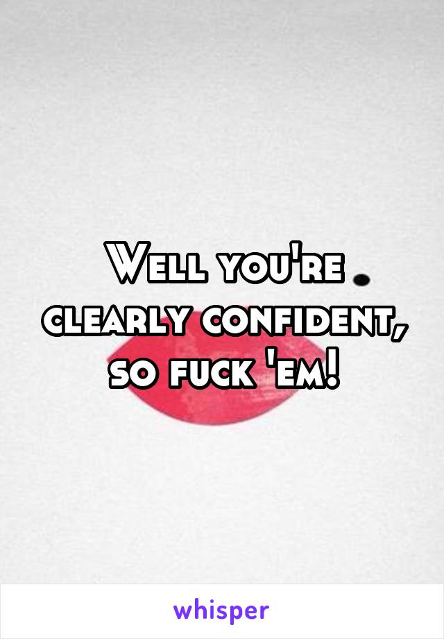Well you're clearly confident, so fuck 'em!