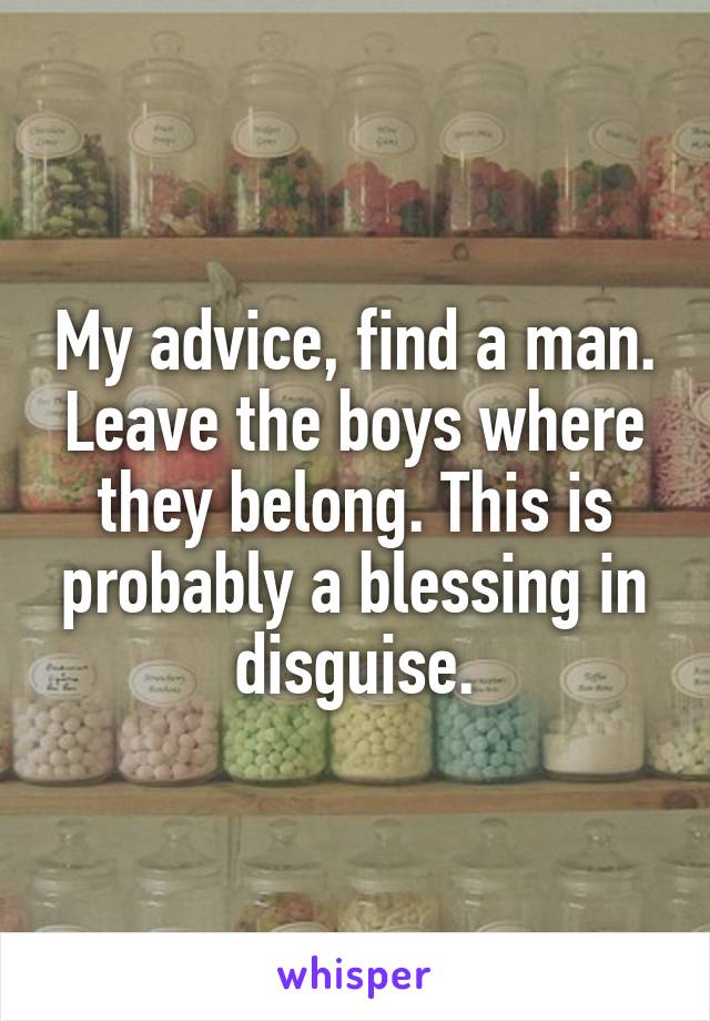 My advice, find a man. Leave the boys where they belong. This is probably a blessing in disguise.
