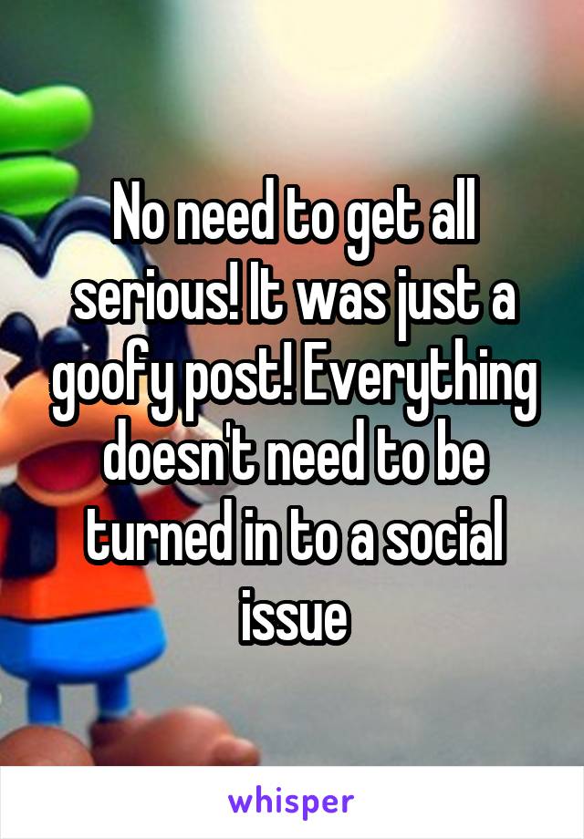 No need to get all serious! It was just a goofy post! Everything doesn't need to be turned in to a social issue