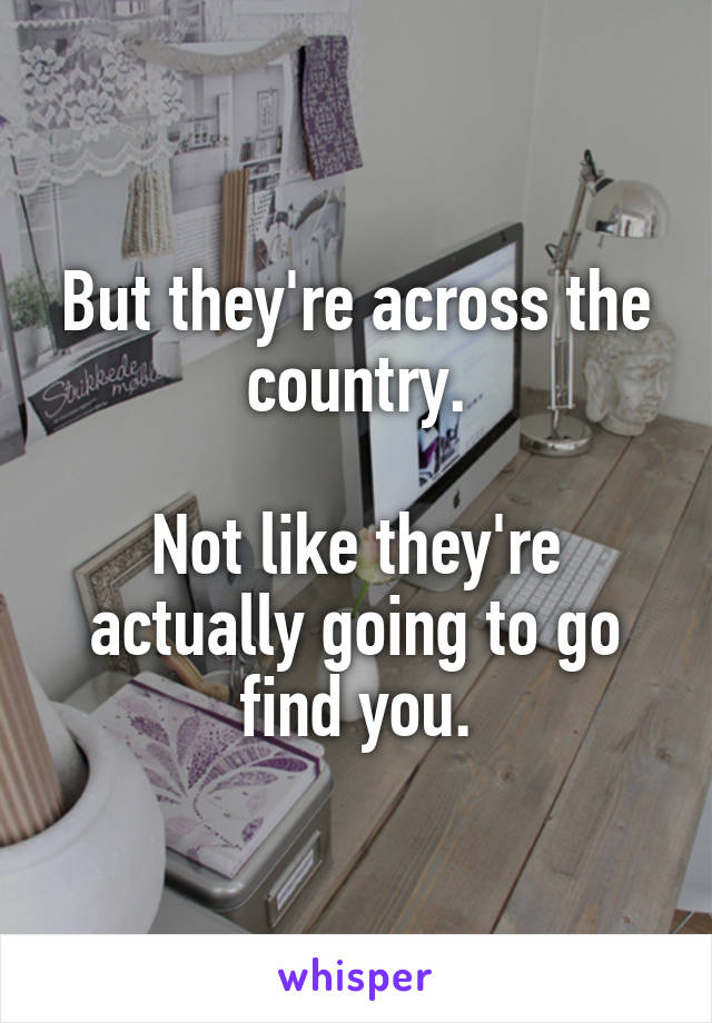 But they're across the country.

Not like they're actually going to go find you.