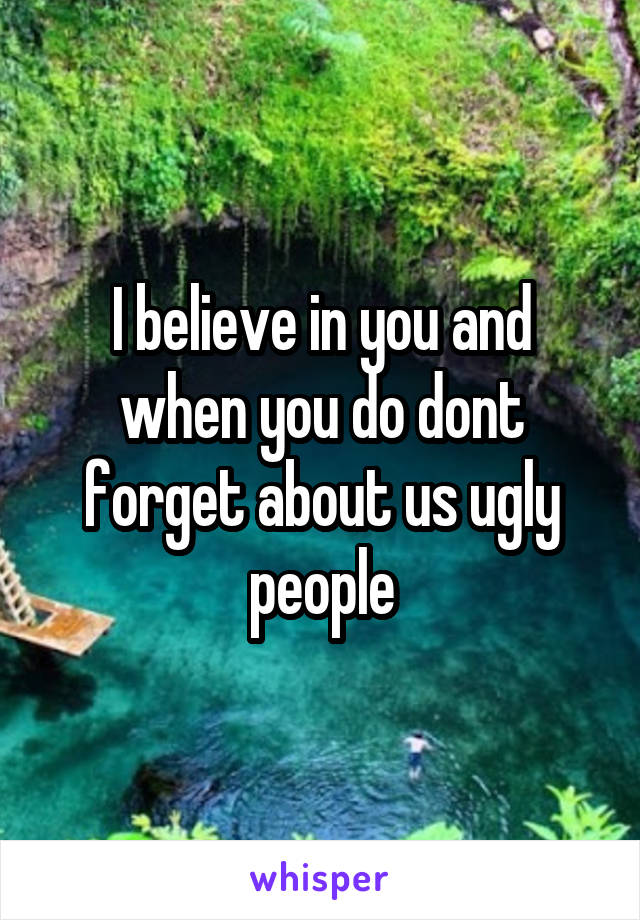 I believe in you and when you do dont forget about us ugly people