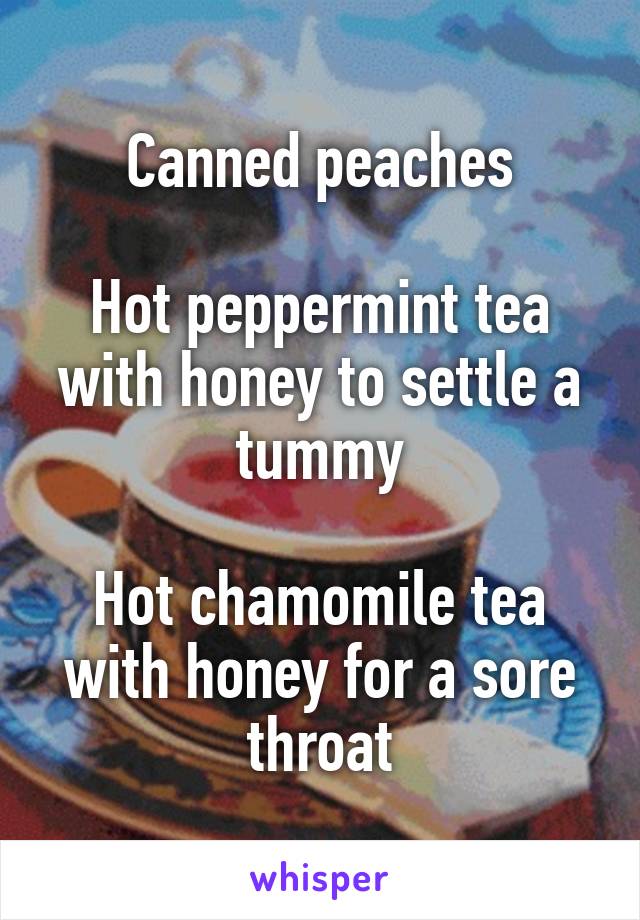 Canned peaches

Hot peppermint tea with honey to settle a tummy

Hot chamomile tea with honey for a sore throat