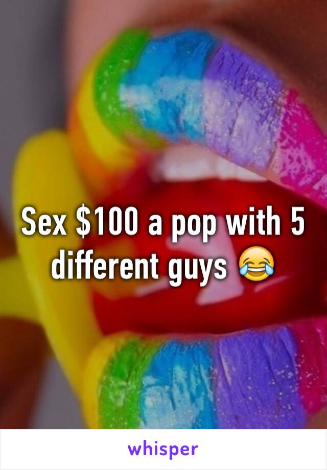 Sex $100 a pop with 5 different guys 😂