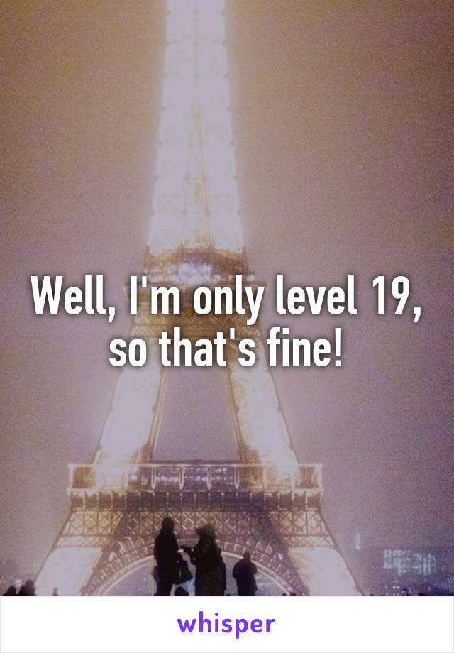 Well, I'm only level 19, so that's fine!