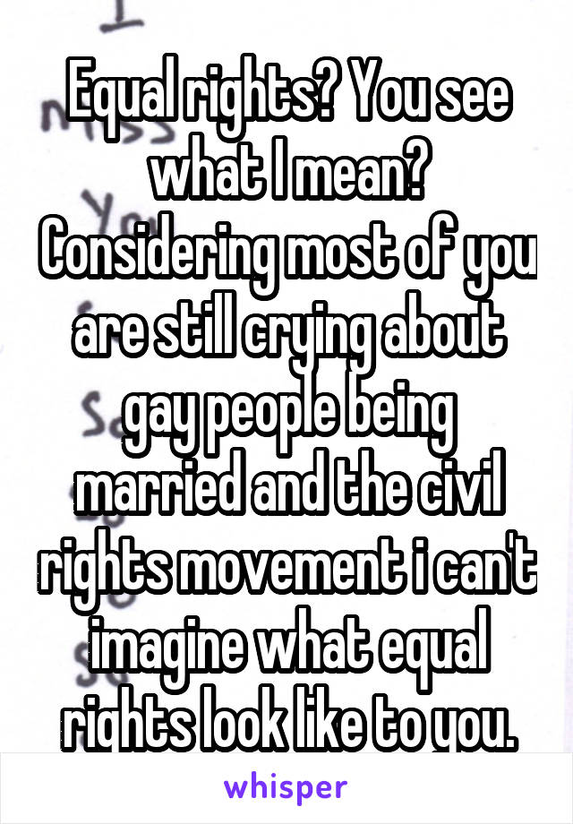 Equal rights? You see what I mean? Considering most of you are still crying about gay people being married and the civil rights movement i can't imagine what equal rights look like to you.