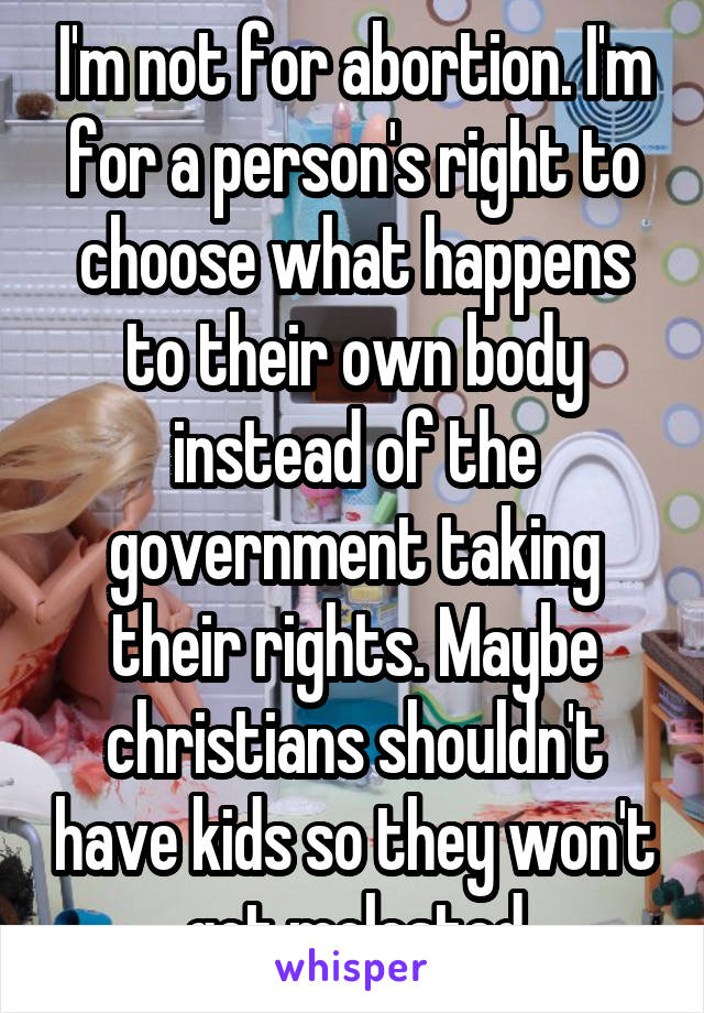 I'm not for abortion. I'm for a person's right to choose what happens to their own body instead of the government taking their rights. Maybe christians shouldn't have kids so they won't get molested
