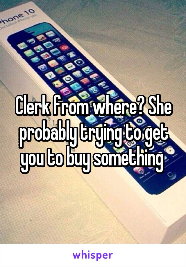 Clerk from where? She probably trying to get you to buy something 