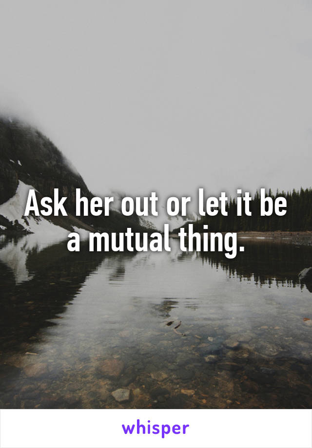 Ask her out or let it be a mutual thing.