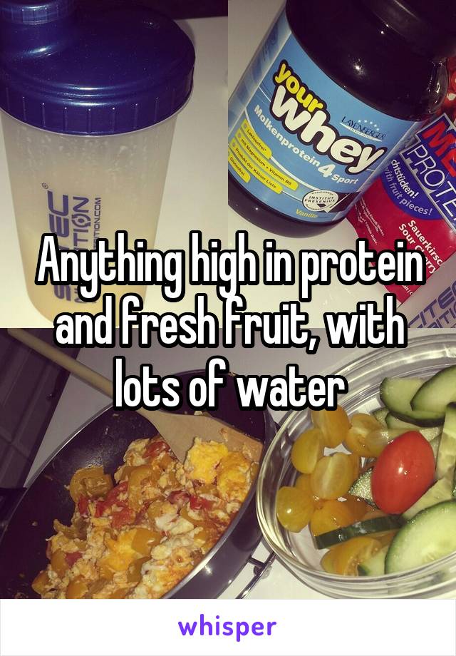 Anything high in protein and fresh fruit, with lots of water