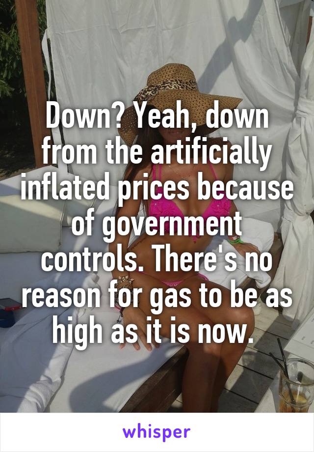 Down? Yeah, down from the artificially inflated prices because of government controls. There's no reason for gas to be as high as it is now. 