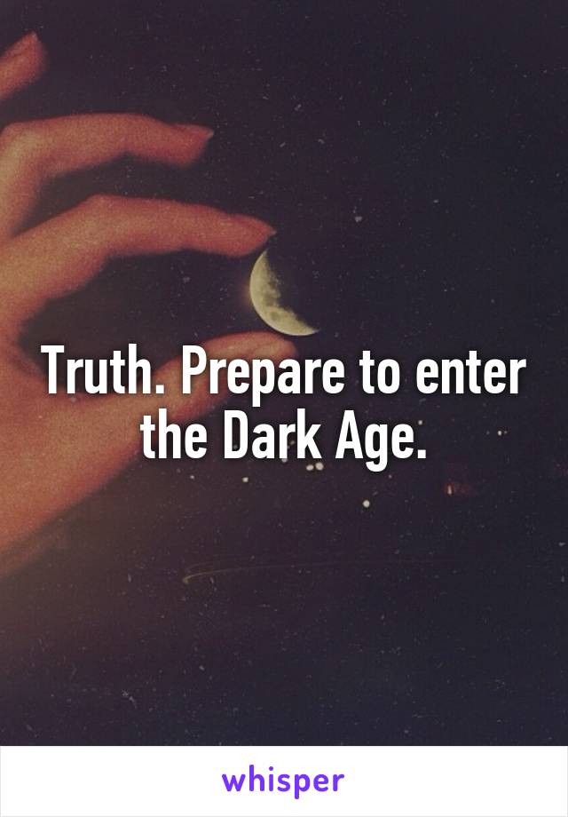 Truth. Prepare to enter the Dark Age.