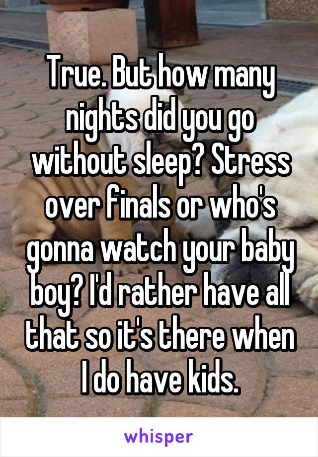 True. But how many nights did you go without sleep? Stress over finals or who's gonna watch your baby boy? I'd rather have all that so it's there when I do have kids.