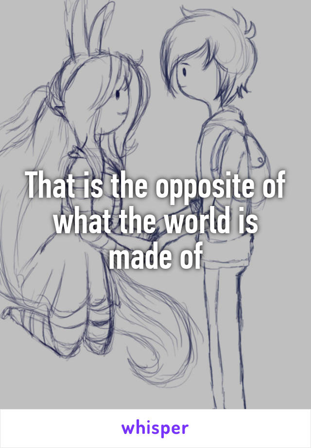 That is the opposite of what the world is made of