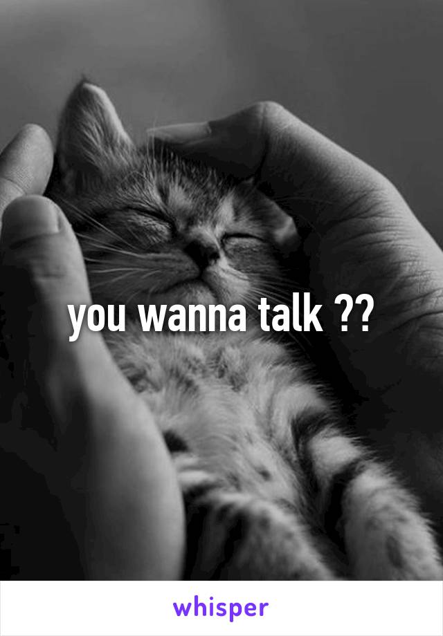 you wanna talk ??