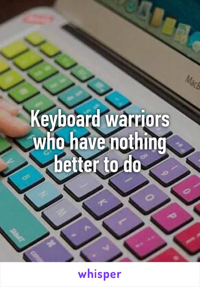 Keyboard warriors who have nothing better to do 