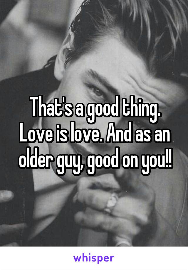 That's a good thing. Love is love. And as an older guy, good on you!!