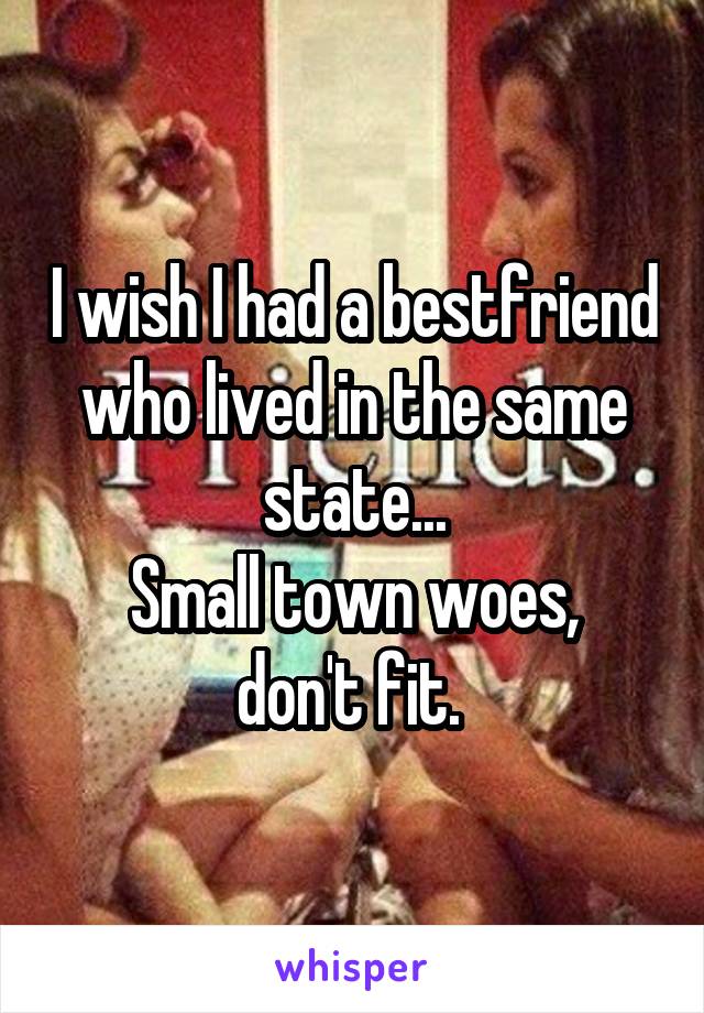 I wish I had a bestfriend who lived in the same state...
Small town woes, don't fit. 
