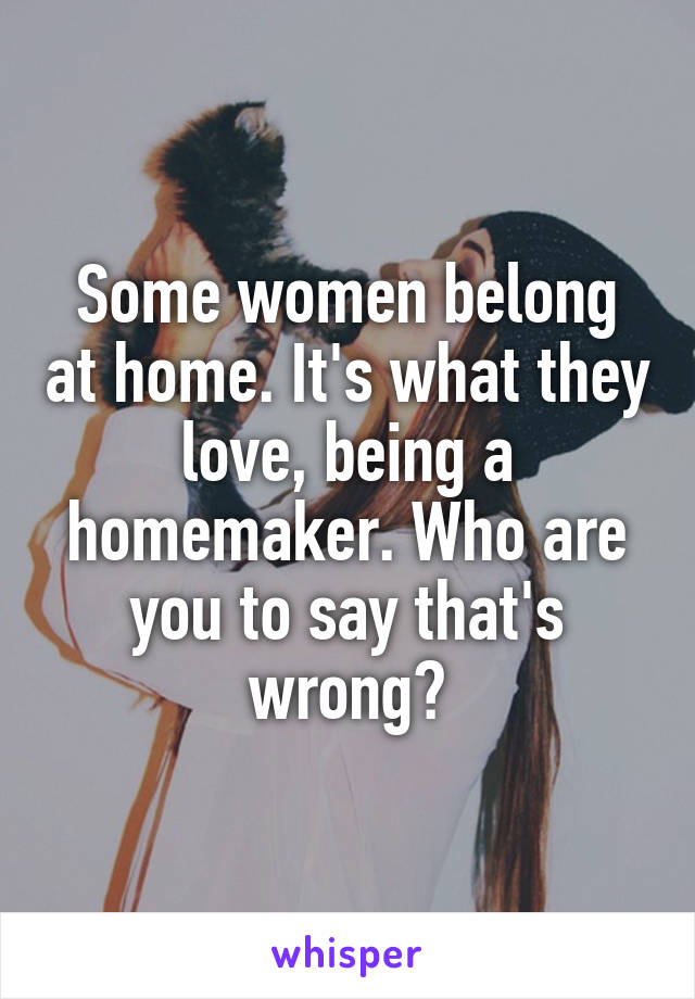 Some women belong at home. It's what they love, being a homemaker. Who are you to say that's wrong?