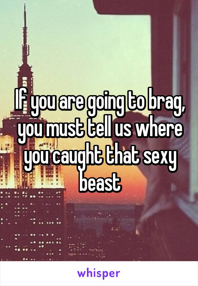 If you are going to brag, you must tell us where you caught that sexy beast