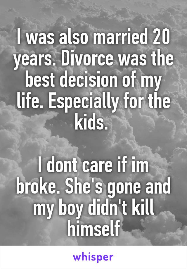 I was also married 20 years. Divorce was the best decision of my life. Especially for the kids. 

I dont care if im broke. She's gone and my boy didn't kill himself