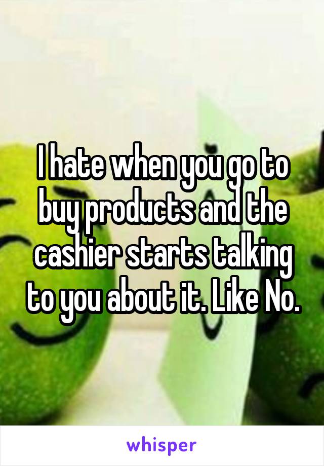 I hate when you go to buy products and the cashier starts talking to you about it. Like No.
