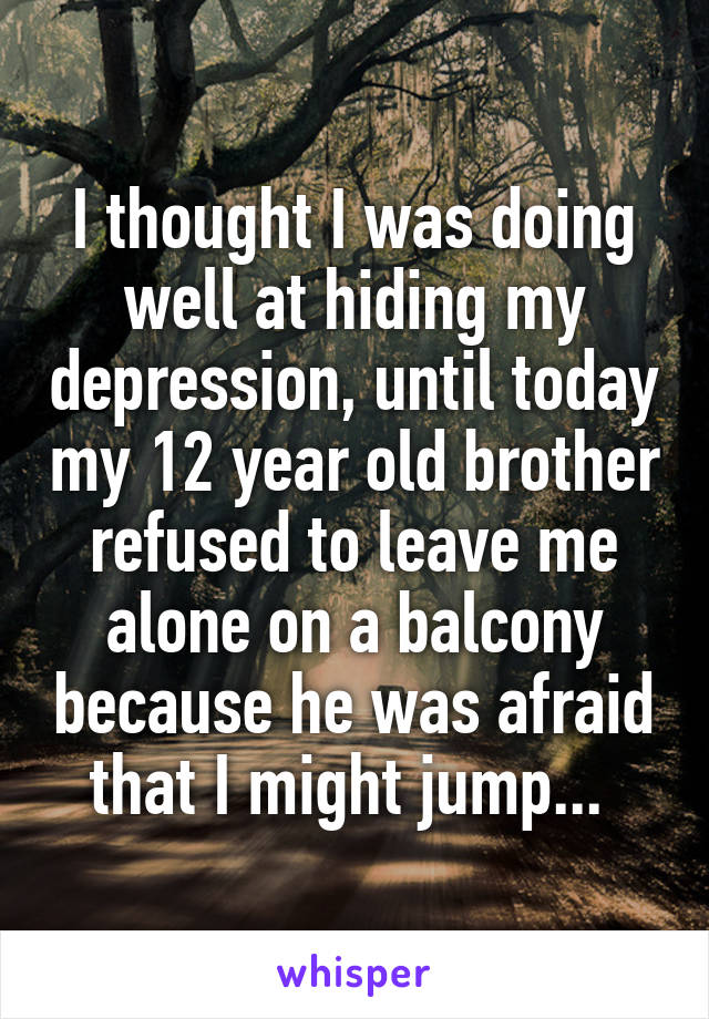 I thought I was doing well at hiding my depression, until today my 12 year old brother refused to leave me alone on a balcony because he was afraid that I might jump... 