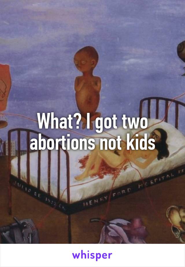 What? I got two abortions not kids