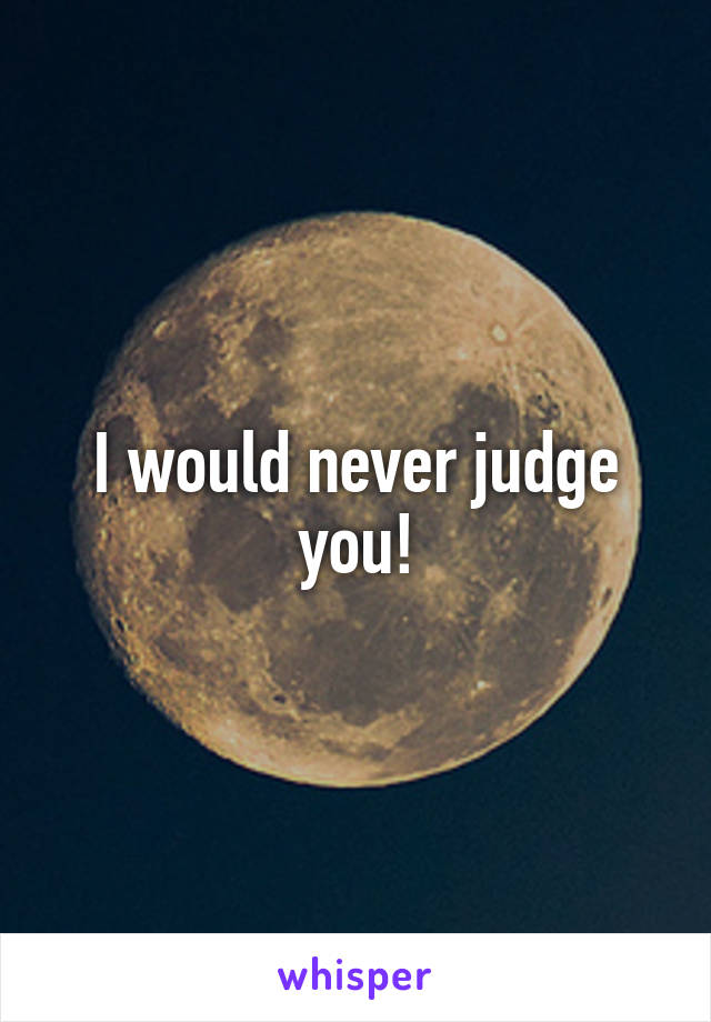 I would never judge you!