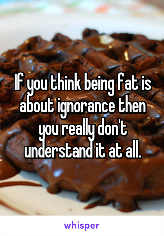 If you think being fat is about ignorance then you really don't understand it at all.