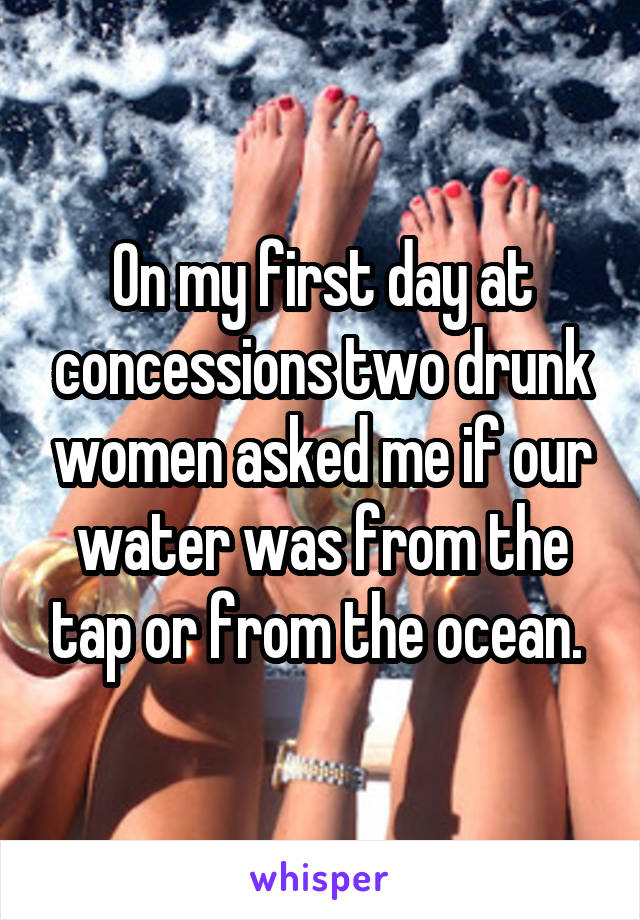On my first day at concessions two drunk women asked me if our water was from the tap or from the ocean. 