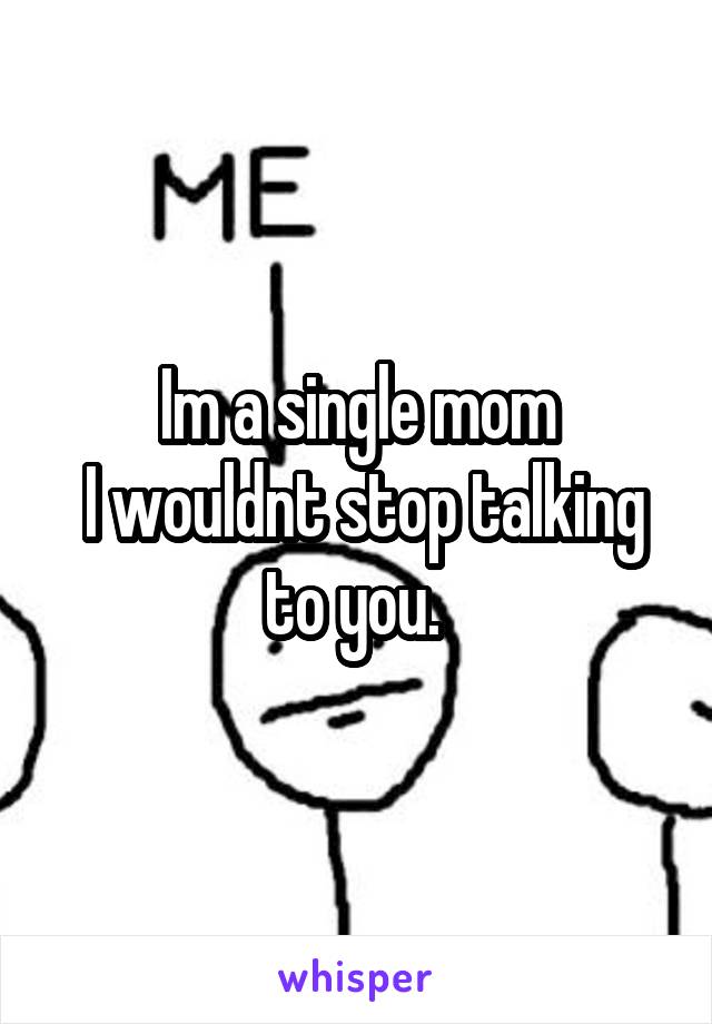 Im a single mom
 I wouldnt stop talking to you. 