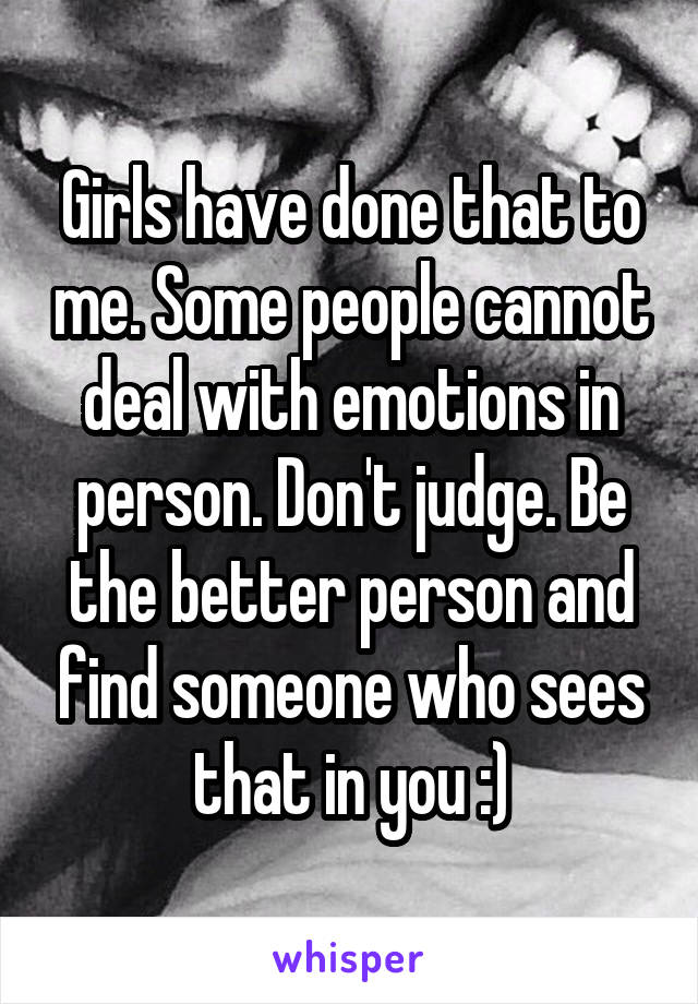 Girls have done that to me. Some people cannot deal with emotions in person. Don't judge. Be the better person and find someone who sees that in you :)