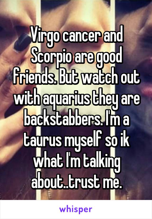 Virgo cancer and Scorpio are good friends. But watch out with aquarius they are backstabbers. I'm a taurus myself so ik what I'm talking about..trust me.