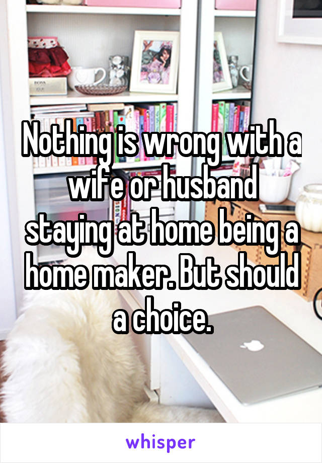 Nothing is wrong with a wife or husband staying at home being a home maker. But should a choice.